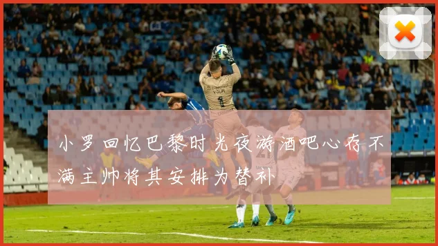 小罗回忆巴黎时光夜游酒吧心存不满主帅将其安排为替补