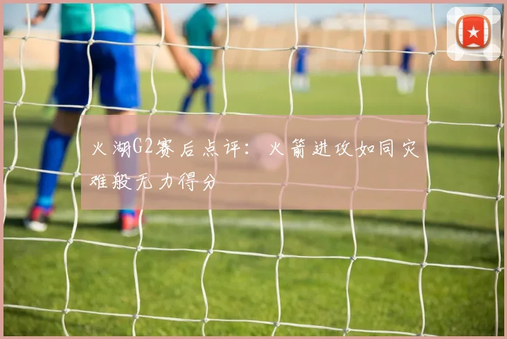 火湖G2赛后点评：火箭进攻如同灾难般无力得分
