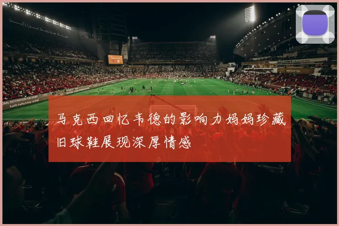 马克西回忆韦德的影响力妈妈珍藏旧球鞋展现深厚情感