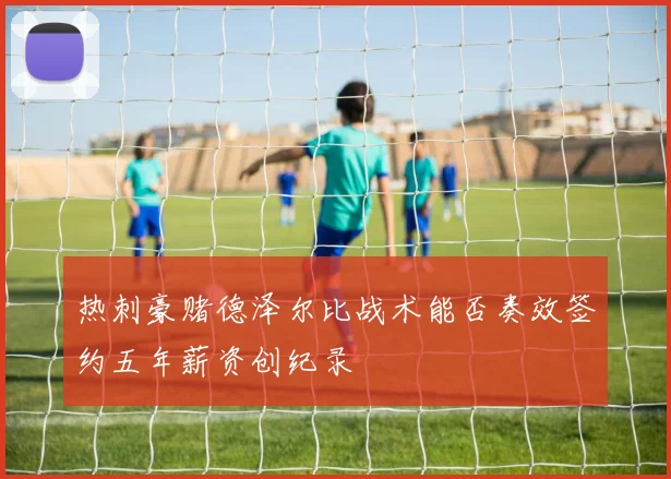 热刺豪赌德泽尔比战术能否奏效签约五年薪资创纪录