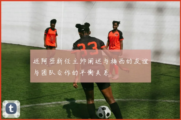 迈阿密新任主帅阐述与梅西的友谊与团队合作的平衡关系