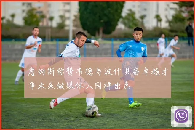 詹姆斯称赞韦德与波什具备卓越才华未来做媒体人同样出色