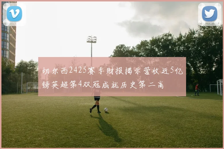 切尔西2425赛季财报揭示营收近5亿镑英超第4双冠成就历史第二高