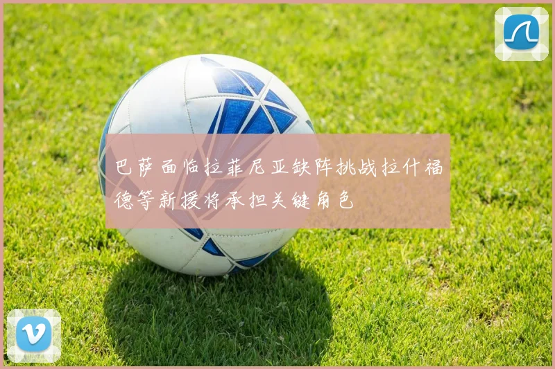 巴萨面临拉菲尼亚缺阵挑战拉什福德等新援将承担关键角色