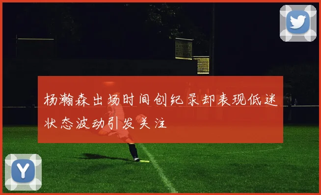 杨瀚森出场时间创纪录却表现低迷状态波动引发关注