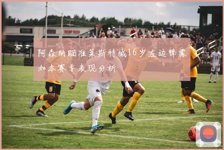 阿森纳瞄准莱斯特城16岁左边锋蒙加本赛季表现分析