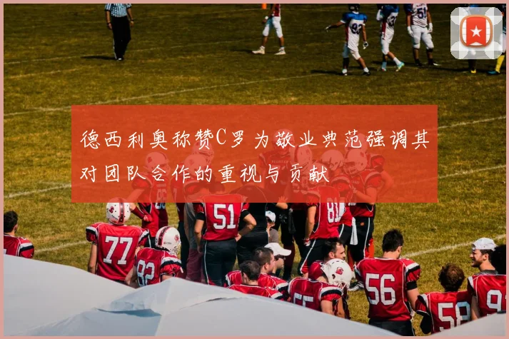 德西利奥称赞C罗为敬业典范强调其对团队合作的重视与贡献
