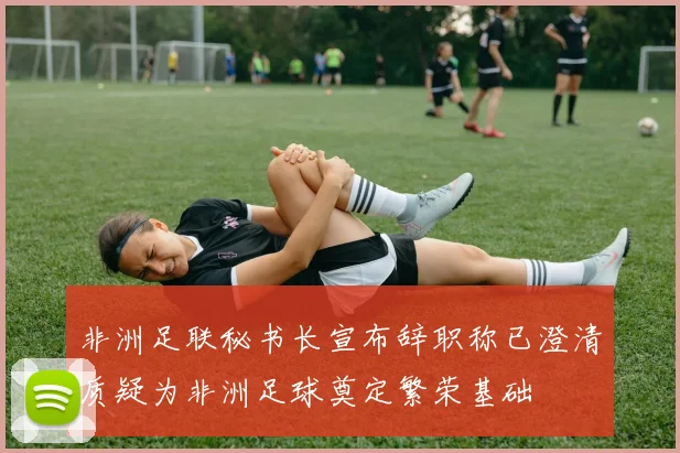 非洲足联秘书长宣布辞职称已澄清质疑为非洲足球奠定繁荣基础