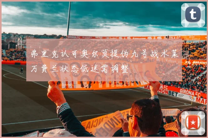 弗里克认可奥尔莫提伪九号战术莱万费兰状态低迷需调整