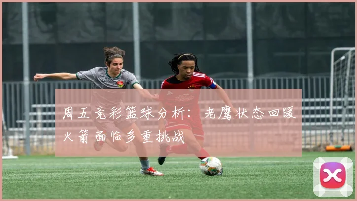 周五竞彩篮球分析：老鹰状态回暖火箭面临多重挑战
