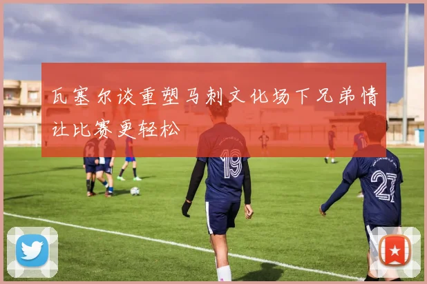 瓦塞尔谈重塑马刺文化场下兄弟情让比赛更轻松