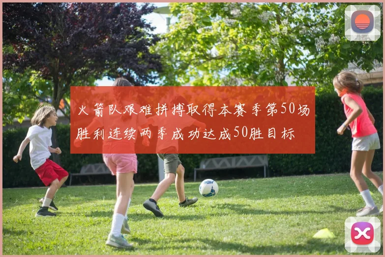 火箭队艰难拼搏取得本赛季第50场胜利连续两季成功达成50胜目标