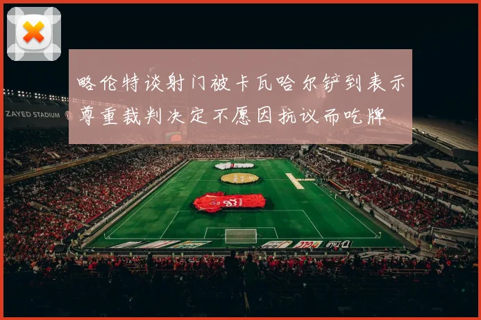 略伦特谈射门被卡瓦哈尔铲到表示尊重裁判决定不愿因抗议而吃牌