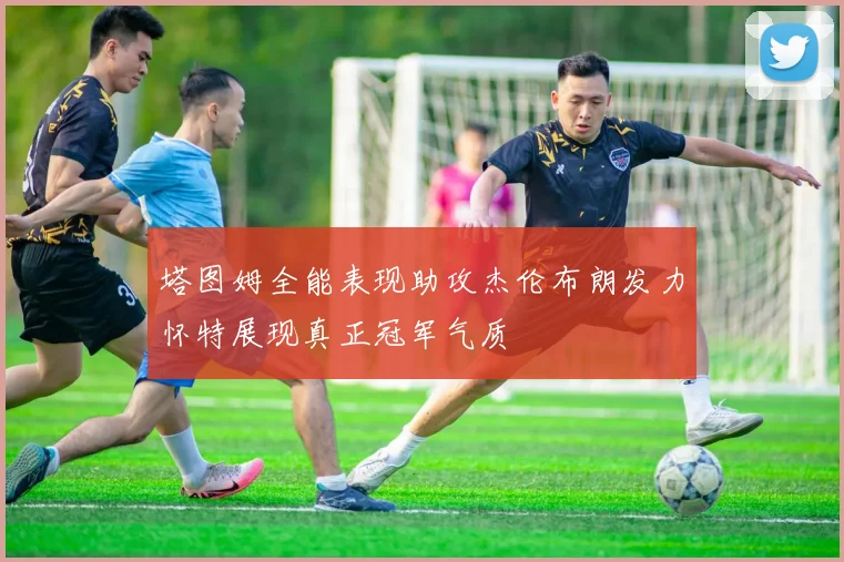 塔图姆全能表现助攻杰伦布朗发力怀特展现真正冠军气质
