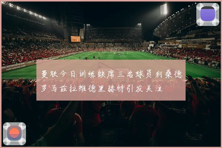 曼联今日训练缺席三名球员利桑德罗马兹拉维德里赫特引发关注