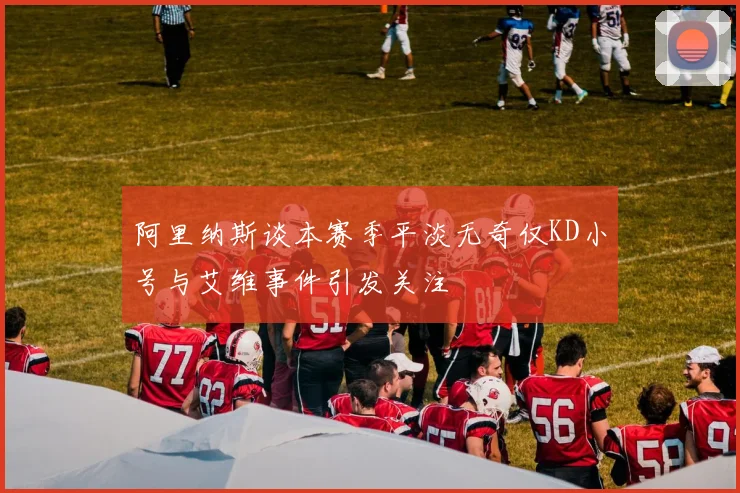 阿里纳斯谈本赛季平淡无奇仅KD小号与艾维事件引发关注