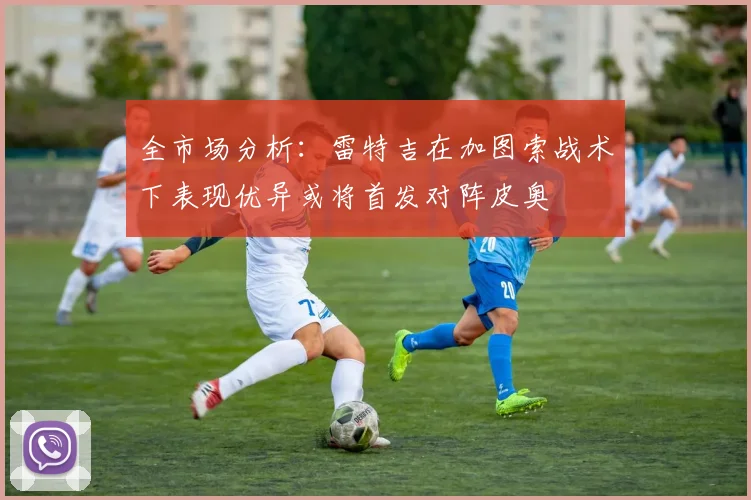 全市场分析：雷特吉在加图索战术下表现优异或将首发对阵皮奥