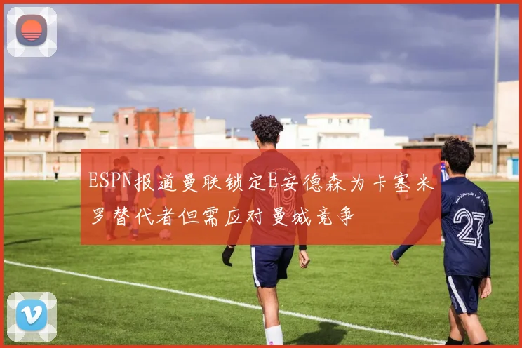 ESPN报道曼联锁定E安德森为卡塞米罗替代者但需应对曼城竞争
