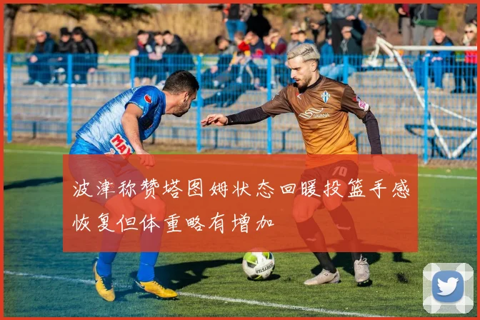 波津称赞塔图姆状态回暖投篮手感恢复但体重略有增加