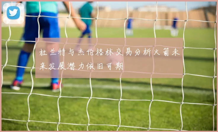 杜兰特与杰伦格林交易分析火箭未来发展潜力依旧可期
