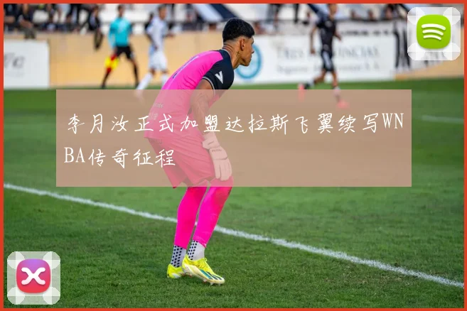 李月汝正式加盟达拉斯飞翼续写WNBA传奇征程