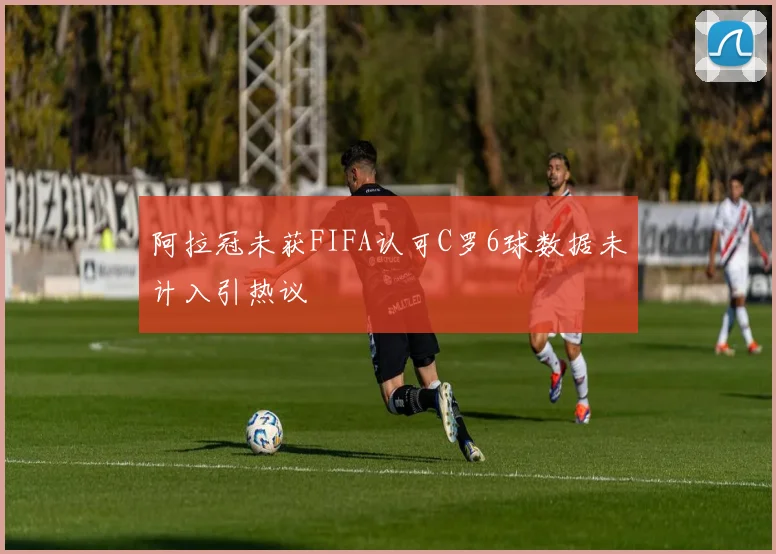 阿拉冠未获FIFA认可C罗6球数据未计入引热议