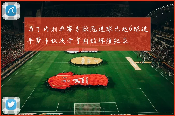 马丁内利单赛季欧冠进球已达6球追平萨卡仅次于亨利的辉煌纪录